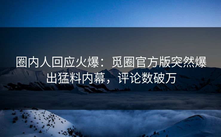 圈内人回应火爆：觅圈官方版突然爆出猛料内幕，评论数破万