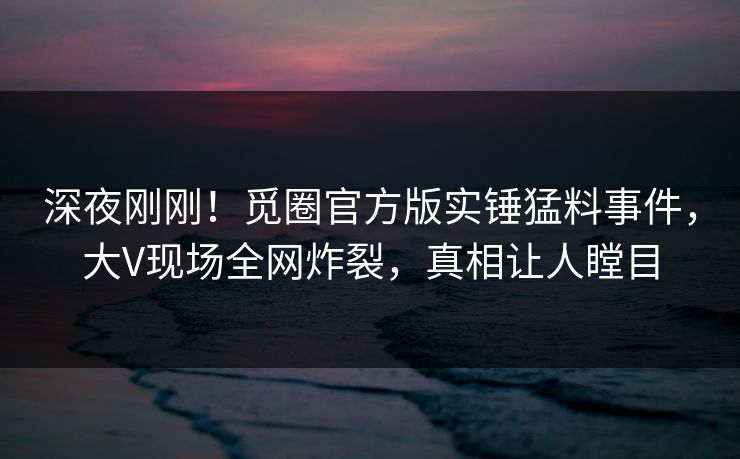 深夜刚刚！觅圈官方版实锤猛料事件，大V现场全网炸裂，真相让人瞠目