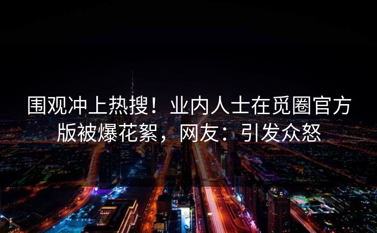 围观冲上热搜！业内人士在觅圈官方版被爆花絮，网友：引发众怒
