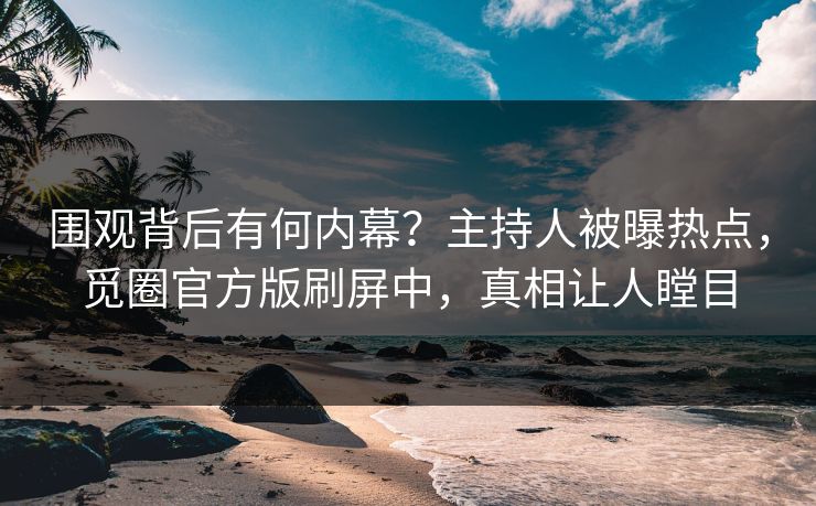 围观背后有何内幕？主持人被曝热点，觅圈官方版刷屏中，真相让人瞠目
