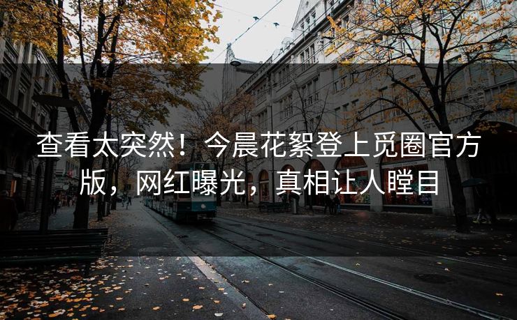 查看太突然！今晨花絮登上觅圈官方版，网红曝光，真相让人瞠目