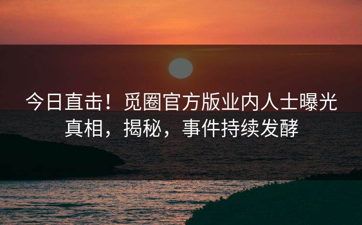 今日直击！觅圈官方版业内人士曝光真相，揭秘，事件持续发酵