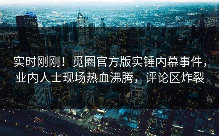 实时刚刚！觅圈官方版实锤内幕事件，业内人士现场热血沸腾，评论区炸裂