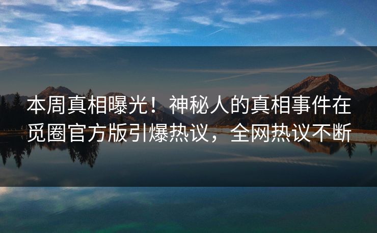 本周真相曝光！神秘人的真相事件在觅圈官方版引爆热议，全网热议不断