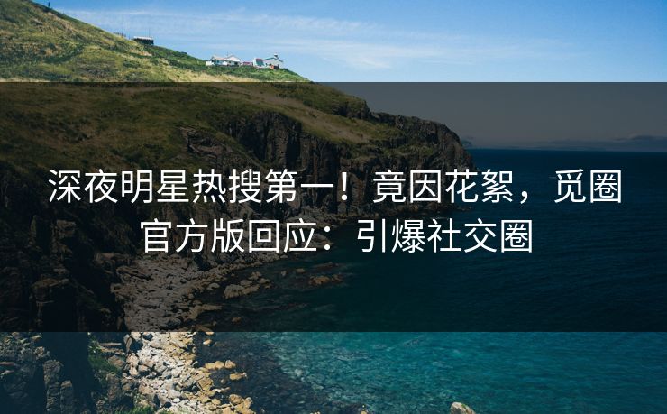 深夜明星热搜第一！竟因花絮，觅圈官方版回应：引爆社交圈