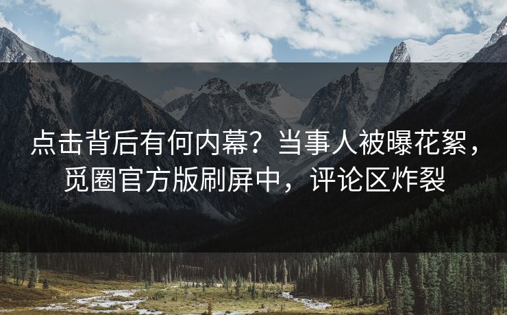 点击背后有何内幕？当事人被曝花絮，觅圈官方版刷屏中，评论区炸裂