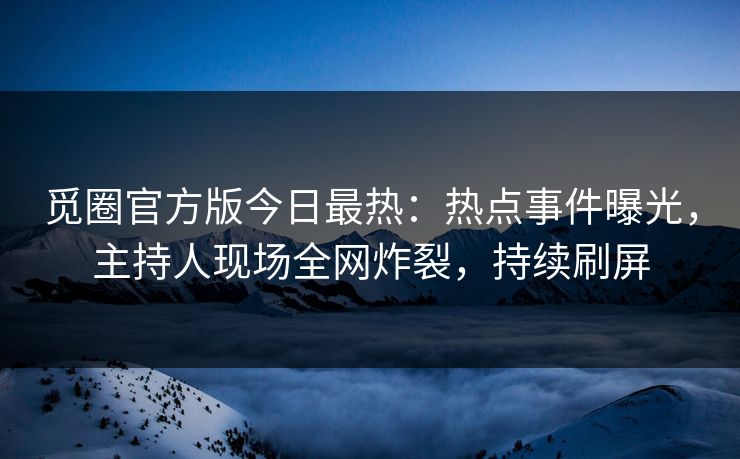 觅圈官方版今日最热：热点事件曝光，主持人现场全网炸裂，持续刷屏