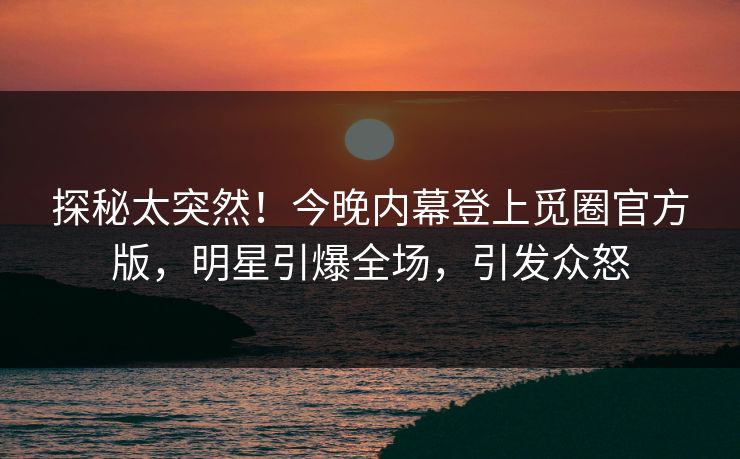 探秘太突然！今晚内幕登上觅圈官方版，明星引爆全场，引发众怒