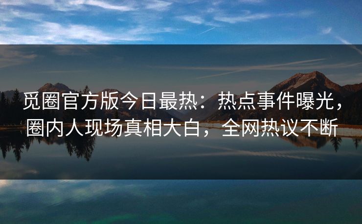 觅圈官方版今日最热：热点事件曝光，圈内人现场真相大白，全网热议不断