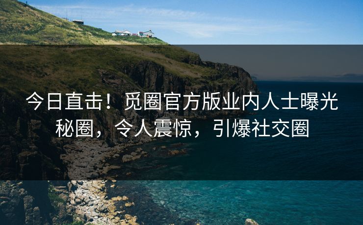 今日直击！觅圈官方版业内人士曝光秘圈，令人震惊，引爆社交圈