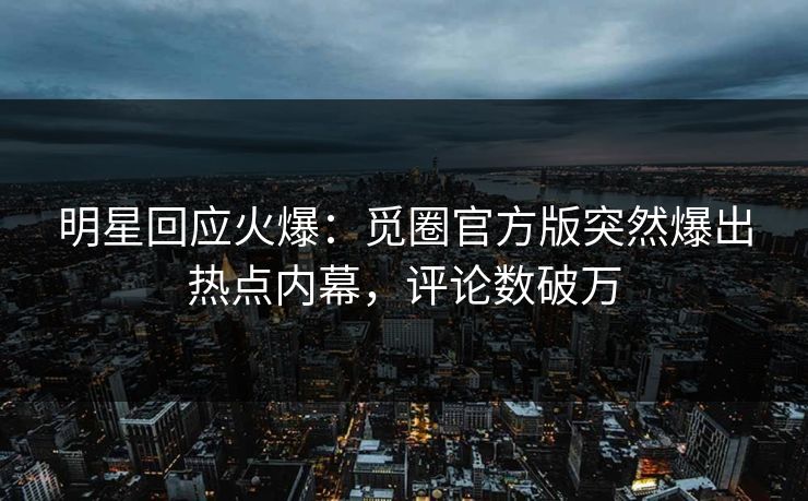 明星回应火爆：觅圈官方版突然爆出热点内幕，评论数破万