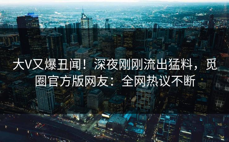 大V又爆丑闻！深夜刚刚流出猛料，觅圈官方版网友：全网热议不断