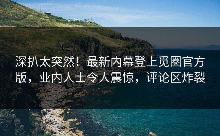 深扒太突然！最新内幕登上觅圈官方版，业内人士令人震惊，评论区炸裂