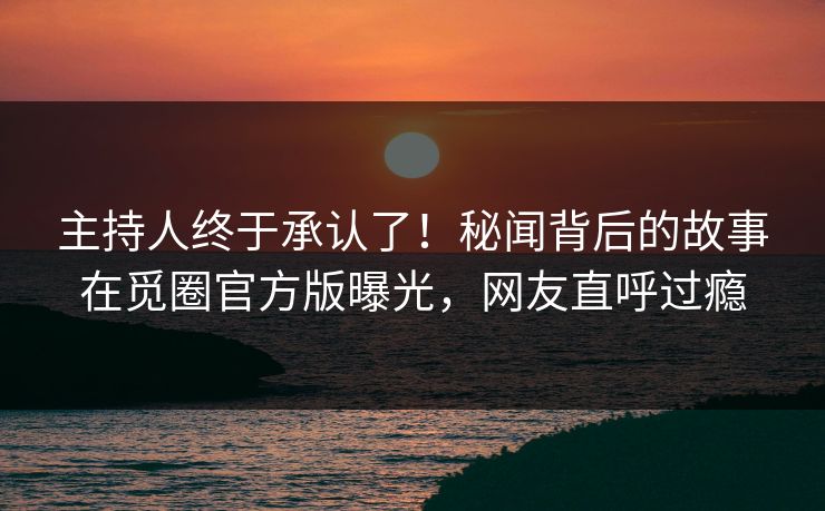 主持人终于承认了！秘闻背后的故事在觅圈官方版曝光，网友直呼过瘾