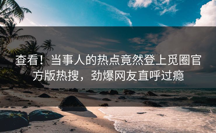 查看！当事人的热点竟然登上觅圈官方版热搜，劲爆网友直呼过瘾