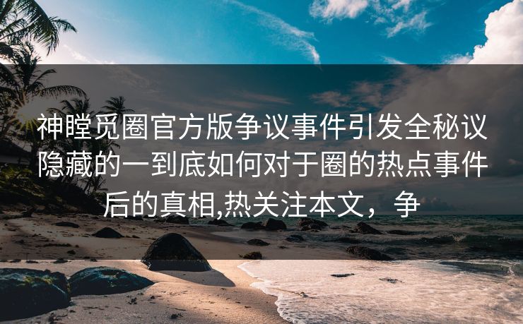 神瞠觅圈官方版争议事件引发全秘议隐藏的一到底如何对于圈的热点事件后的真相,热关注本文，争