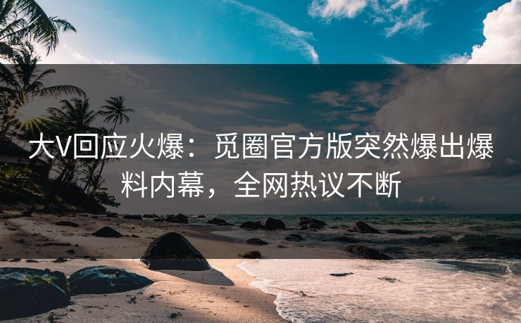 大V回应火爆：觅圈官方版突然爆出爆料内幕，全网热议不断