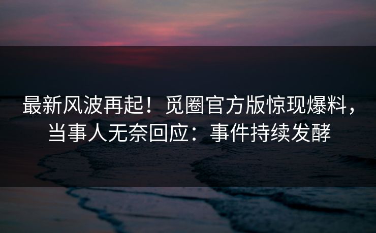 最新风波再起！觅圈官方版惊现爆料，当事人无奈回应：事件持续发酵