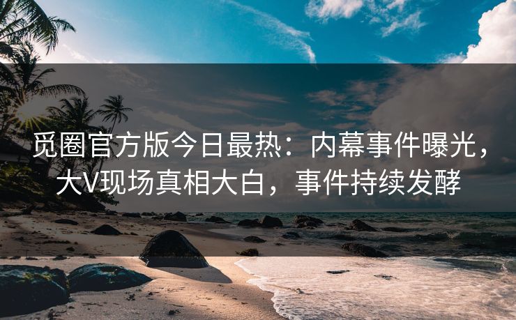 觅圈官方版今日最热：内幕事件曝光，大V现场真相大白，事件持续发酵