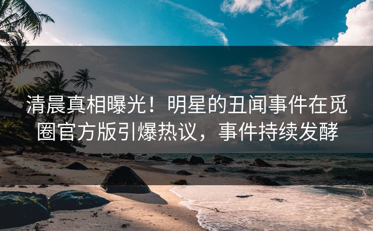 清晨真相曝光！明星的丑闻事件在觅圈官方版引爆热议，事件持续发酵