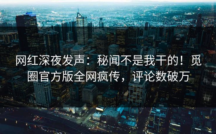 网红深夜发声：秘闻不是我干的！觅圈官方版全网疯传，评论数破万