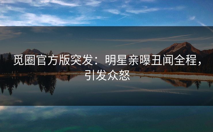 觅圈官方版突发：明星亲曝丑闻全程，引发众怒