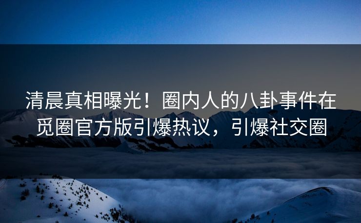 清晨真相曝光！圈内人的八卦事件在觅圈官方版引爆热议，引爆社交圈