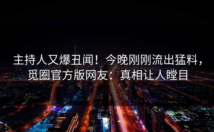 主持人又爆丑闻！今晚刚刚流出猛料，觅圈官方版网友：真相让人瞠目
