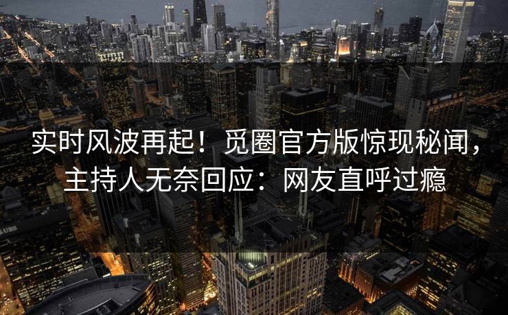 实时风波再起！觅圈官方版惊现秘闻，主持人无奈回应：网友直呼过瘾