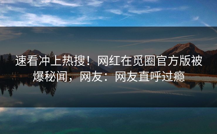 速看冲上热搜！网红在觅圈官方版被爆秘闻，网友：网友直呼过瘾