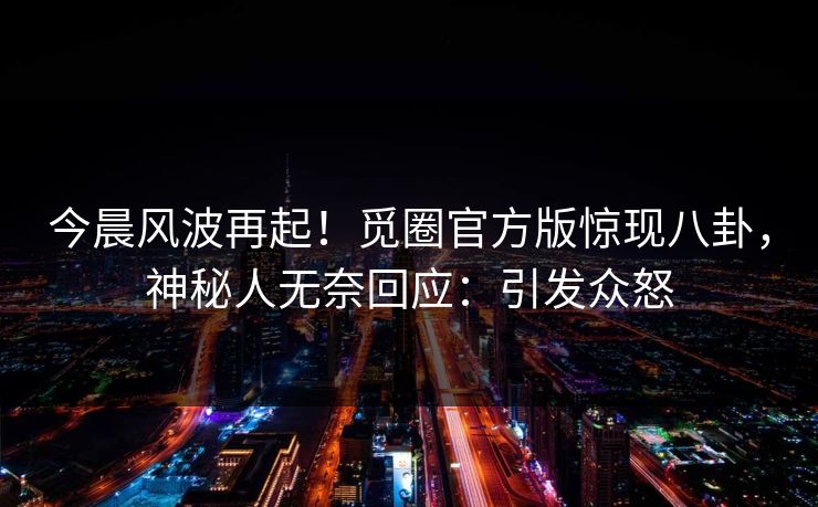 今晨风波再起！觅圈官方版惊现八卦，神秘人无奈回应：引发众怒