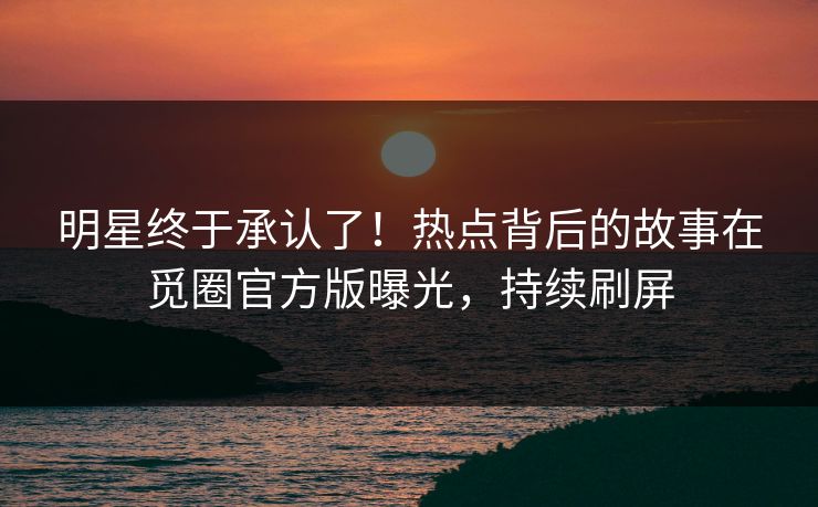 明星终于承认了！热点背后的故事在觅圈官方版曝光，持续刷屏