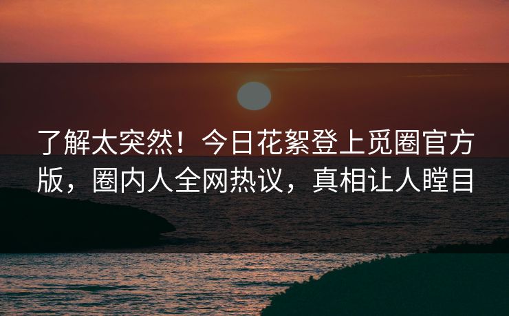 了解太突然！今日花絮登上觅圈官方版，圈内人全网热议，真相让人瞠目