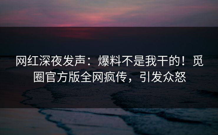 网红深夜发声：爆料不是我干的！觅圈官方版全网疯传，引发众怒