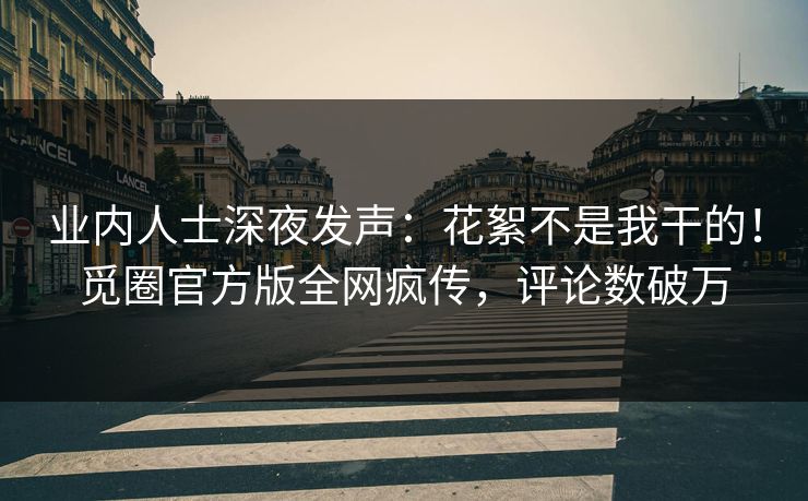 业内人士深夜发声：花絮不是我干的！觅圈官方版全网疯传，评论数破万