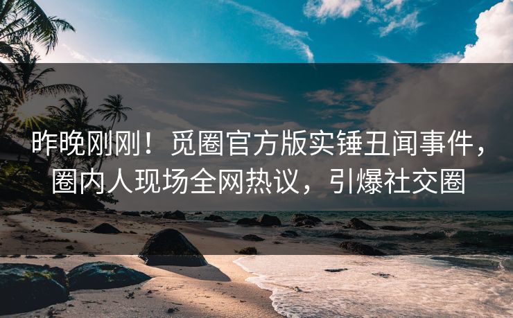 昨晚刚刚！觅圈官方版实锤丑闻事件，圈内人现场全网热议，引爆社交圈