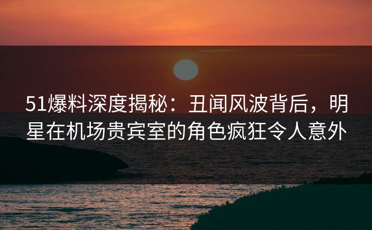 51爆料深度揭秘：丑闻风波背后，明星在机场贵宾室的角色疯狂令人意外