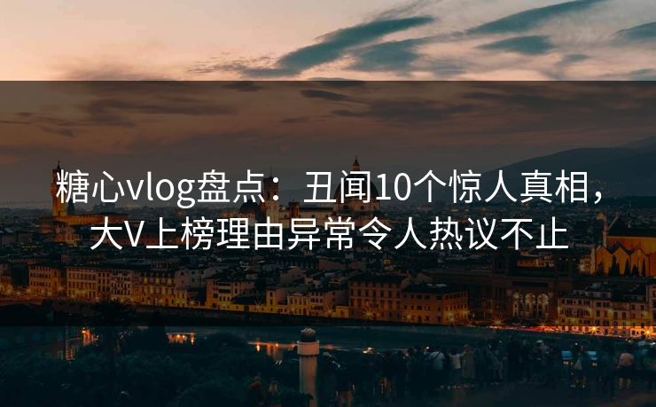 糖心vlog盘点：丑闻10个惊人真相，大V上榜理由异常令人热议不止