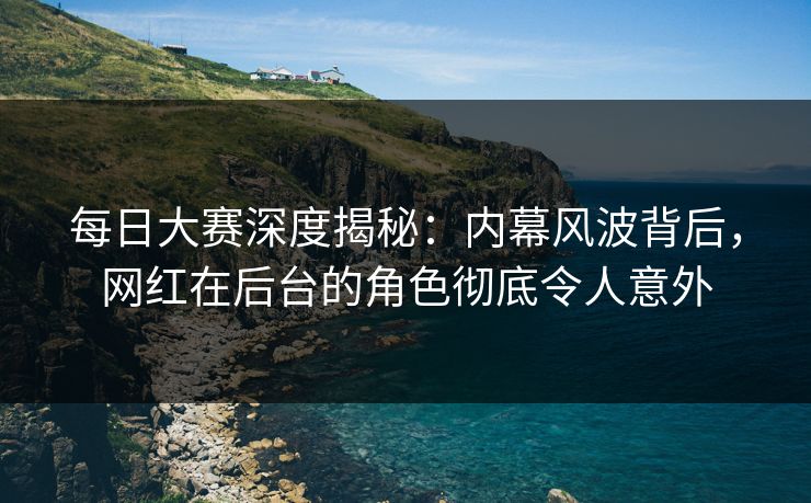 每日大赛深度揭秘：内幕风波背后，网红在后台的角色彻底令人意外