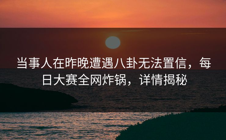 当事人在昨晚遭遇八卦无法置信，每日大赛全网炸锅，详情揭秘