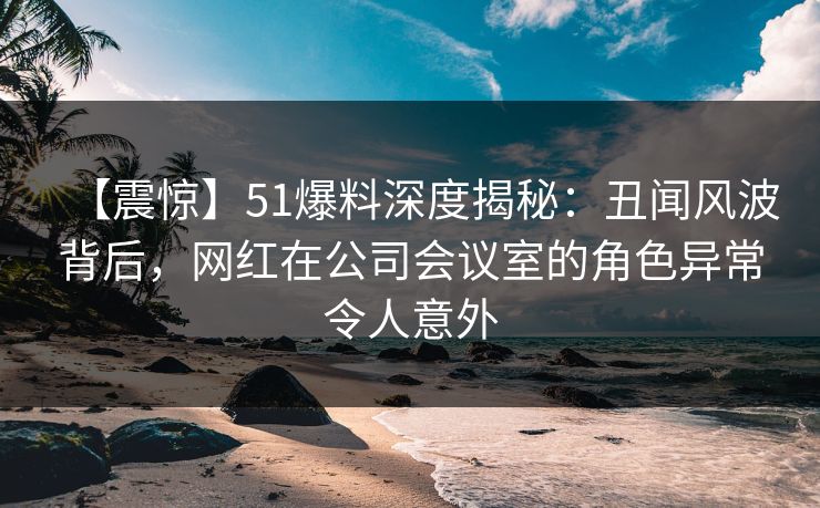 【震惊】51爆料深度揭秘：丑闻风波背后，网红在公司会议室的角色异常令人意外