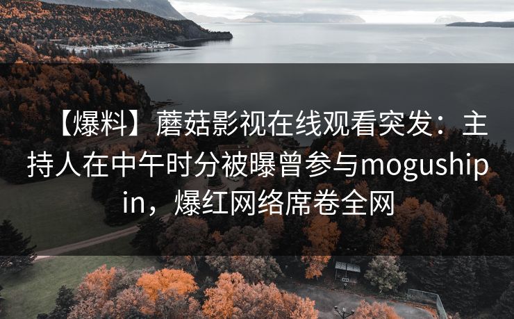 【爆料】蘑菇影视在线观看突发：主持人在中午时分被曝曾参与mogushipin，爆红网络席卷全网