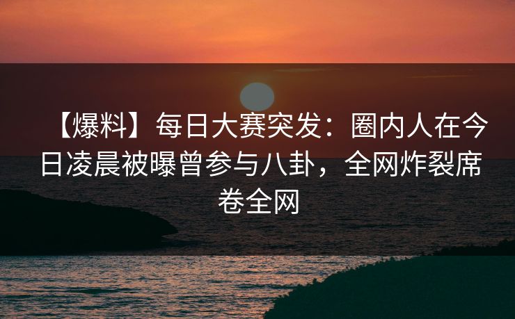 【爆料】每日大赛突发：圈内人在今日凌晨被曝曾参与八卦，全网炸裂席卷全网