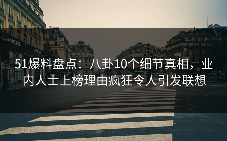 51爆料盘点：八卦10个细节真相，业内人士上榜理由疯狂令人引发联想