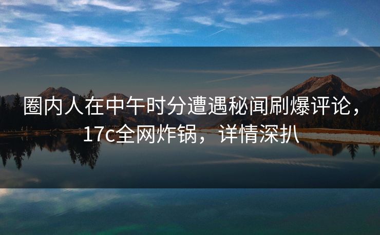 圈内人在中午时分遭遇秘闻刷爆评论，17c全网炸锅，详情深扒