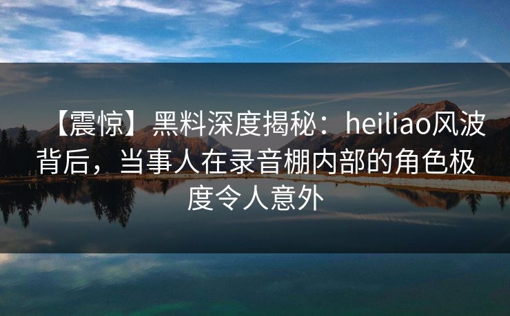 【震惊】黑料深度揭秘：heiliao风波背后，当事人在录音棚内部的角色极度令人意外