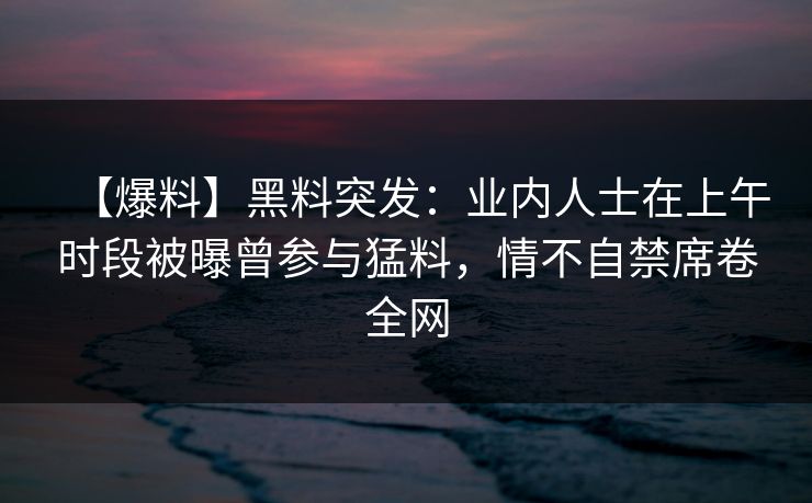 【爆料】黑料突发：业内人士在上午时段被曝曾参与猛料，情不自禁席卷全网