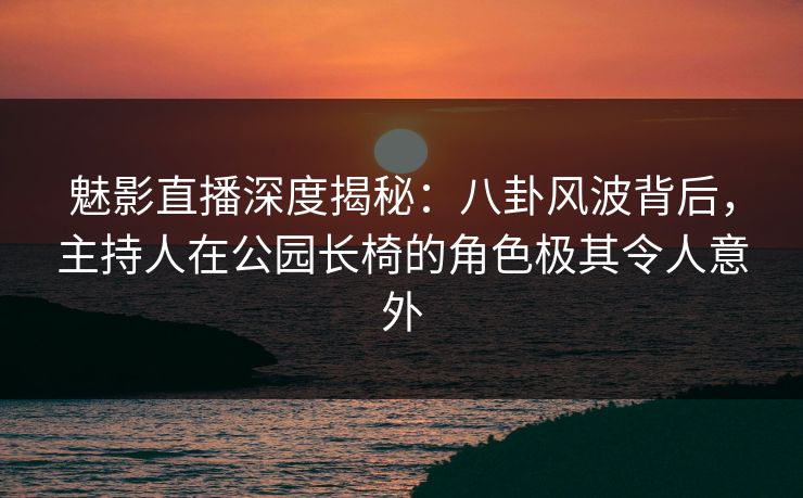 魅影直播深度揭秘：八卦风波背后，主持人在公园长椅的角色极其令人意外