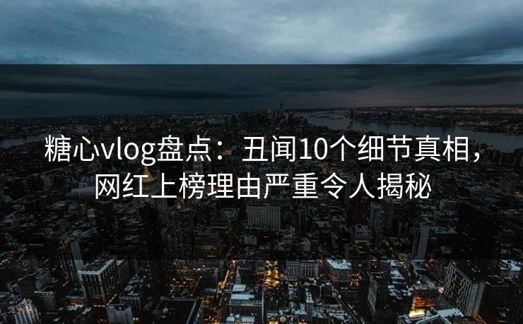 糖心vlog盘点：丑闻10个细节真相，网红上榜理由严重令人揭秘