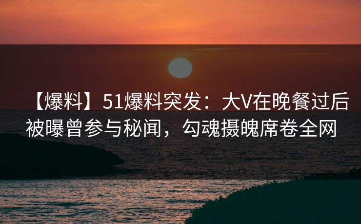 【爆料】51爆料突发：大V在晚餐过后被曝曾参与秘闻，勾魂摄魄席卷全网